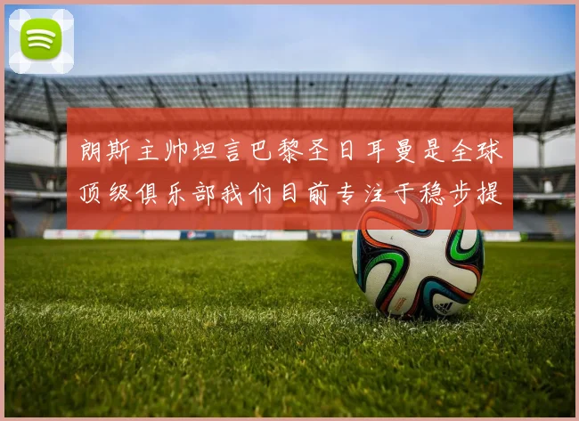 朗斯主帅坦言巴黎圣日耳曼是全球顶级俱乐部我们目前专注于稳步提升表现
