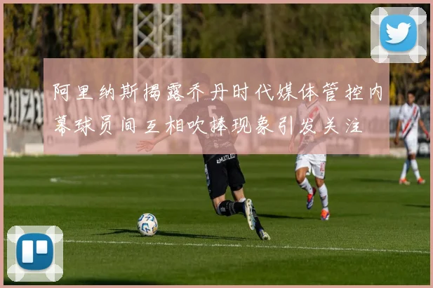 阿里纳斯揭露乔丹时代媒体管控内幕球员间互相吹捧现象引发关注