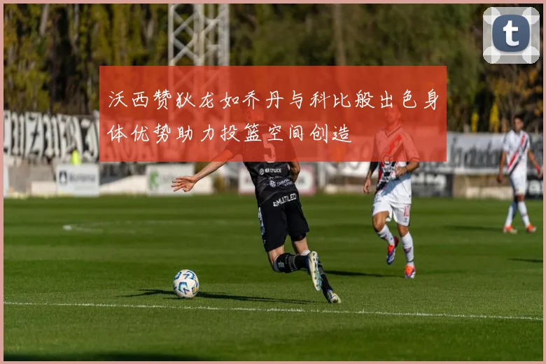 沃西赞狄龙如乔丹与科比般出色身体优势助力投篮空间创造