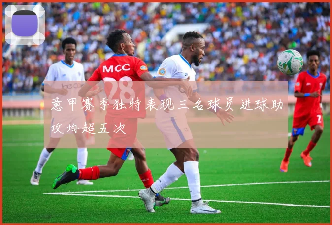 意甲赛季独特表现三名球员进球助攻均超五次