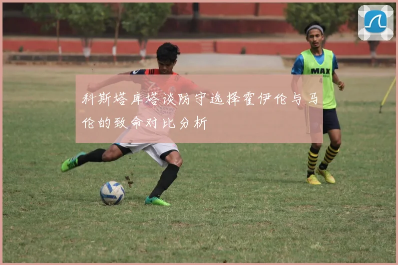科斯塔库塔谈防守选择霍伊伦与马伦的致命对比分析