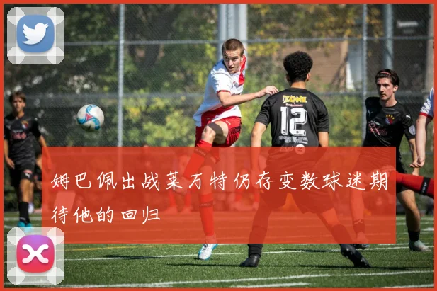 姆巴佩出战莱万特仍存变数球迷期待他的回归