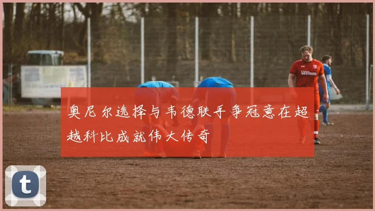 奥尼尔选择与韦德联手争冠意在超越科比成就伟大传奇