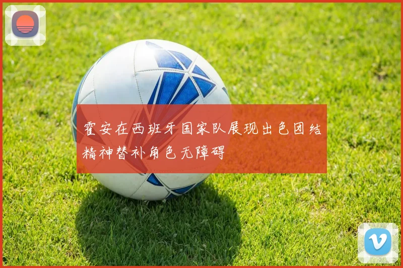 霍安在西班牙国家队展现出色团结精神替补角色无障碍