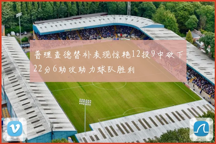 普理查德替补表现惊艳12投9中砍下22分6助攻助力球队胜利