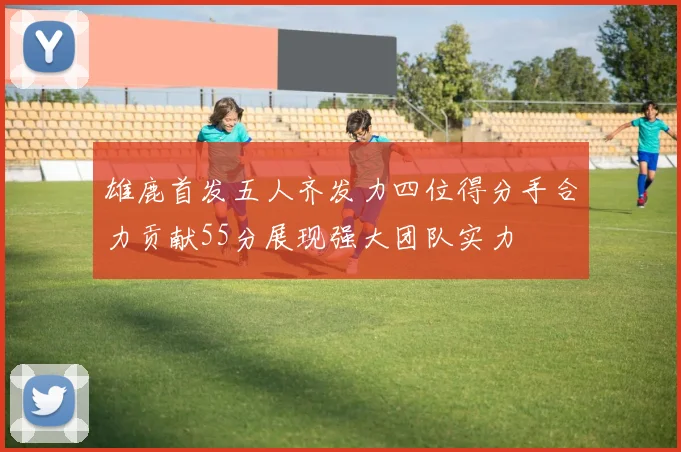 雄鹿首发五人齐发力四位得分手合力贡献55分展现强大团队实力