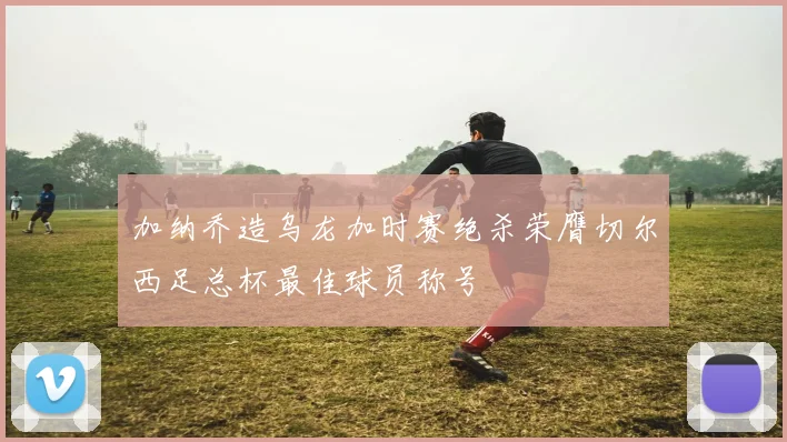 加纳乔造乌龙加时赛绝杀荣膺切尔西足总杯最佳球员称号
