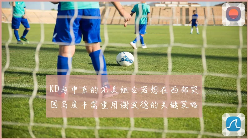 KD与申京的完美组合若想在西部突围乌度卡需重用谢泼德的关键策略