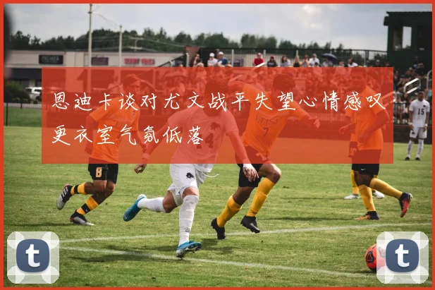 恩迪卡谈对尤文战平失望心情感叹更衣室气氛低落