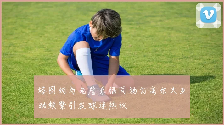 塔图姆与老詹乐福同场打高尔夫互动频繁引发球迷热议