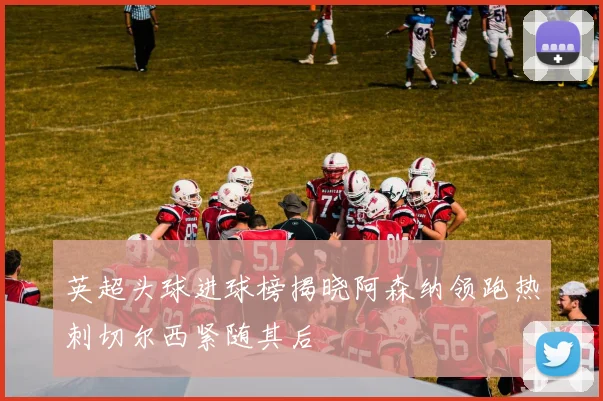 英超头球进球榜揭晓阿森纳领跑热刺切尔西紧随其后