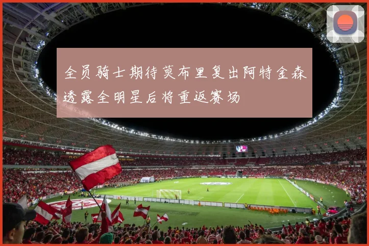 全员骑士期待莫布里复出阿特金森透露全明星后将重返赛场