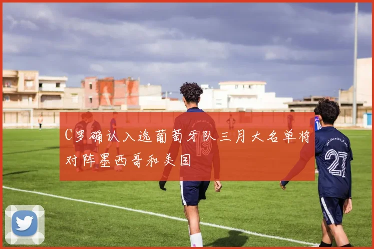 C罗确认入选葡萄牙队三月大名单将对阵墨西哥和美国