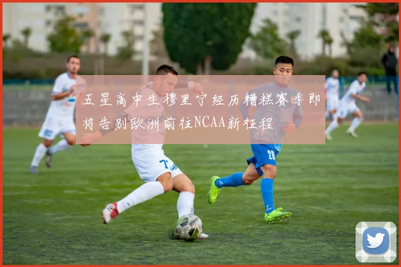 五星高中生穆里宁经历糟糕赛季即将告别欧洲前往NCAA新征程