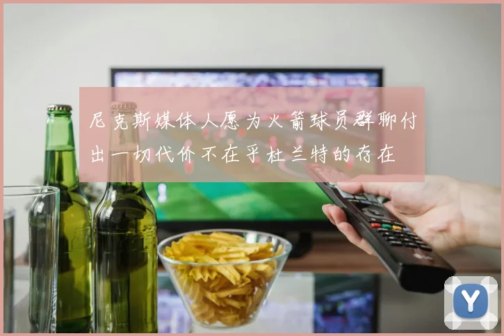 尼克斯媒体人愿为火箭球员群聊付出一切代价不在乎杜兰特的存在