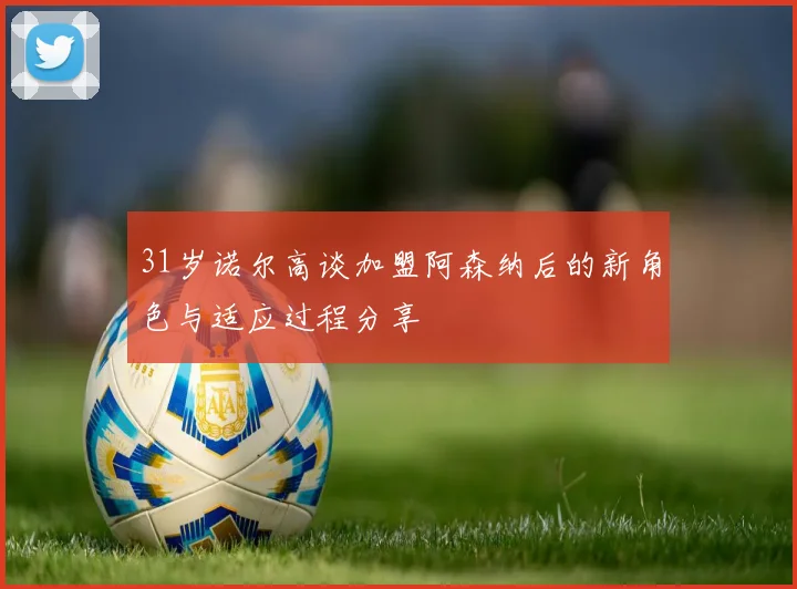 31岁诺尔高谈加盟阿森纳后的新角色与适应过程分享