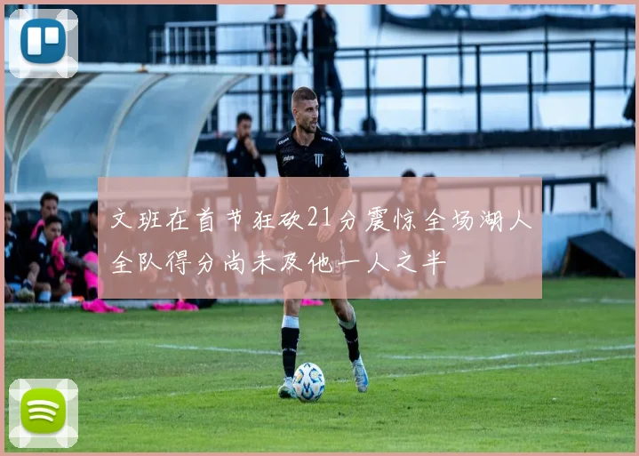 文班在首节狂砍21分震惊全场湖人全队得分尚未及他一人之半